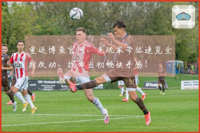 重返博鱼官网，老玩家带你速览全新改动，找回当初畅快手感！